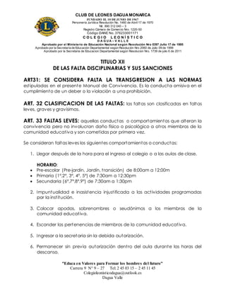 CLUB DE LEONES DAGUAMONARCA
FUNDADO EL 10 DEJUNIO DE1967
Personería Jurídica Resolución No. 1460 de Abril 17 de 1970
Nit. 890 312 040 – 3
Registro Cámara de Comercio Nro. 1220-50
Código DANE No. 376233001171
C O L E G I O L E O N Í S T I C O
D A G U A – V A L L E
Aprobado por el Ministerio de Educación Nacional según Resolución Nro 0397 Julio 17 de 1995
Aprobado por la Secretaría de Educación Departamental según Resolución Nro 2060 de Julio 09 de 1999
Aprobado por la Secretaria de Educacion Departamental según Resolucion Nro. 1739 de julio 6 de 2011
“Educa en Valores para Formar los hombres del futuro”
Carrera 9 N° 9 – 27 Tel: 2 45 03 15 – 2 45 11 45
Colegioleonisticodagua@outlook.es
Dagua Valle
TITULO XII
DE LAS FALTA DISCIPLINARIAS Y SUS SANCIONES
ART31: SE CONSIDERA FALTA LA TRANSGRESION A LAS NORMAS
estipuladas en el presente Manual de Convivencia. Es la conducta omisiva en el
cumplimiento de un deber o la violación a una prohibición.
ART. 32 CLASIFICACION DE LAS FALTAS: las faltas son clasificadas en faltas
leves, graves y gravísimas.
ART. 33 FALTAS LEVES: aquellas conductas o comportamientos que alteran la
convivencia pero no involucran daño físico o psicológico a otros miembros de la
comunidad educativa y son cometidas por primera vez.
Se consideran faltas leves los siguientes comportamientos o conductas:
1. Llegar después de la hora para el ingreso al colegio o a las aulas de clase.
HORARIO:
 Pre-escolar (Pre-jardín, Jardín, transición) de 8:00am a 12:00m
 Primaria (1°,2°, 3°, 4°, 5°) de 7:30am a 12:30pm
 Secundaria (6°,7°,8°,9°) de 7:30am a 1:30pm
2. Impuntualidad e inasistencia injustificada a las actividades programadas
por la institución.
3. Colocar apodos, sobrenombres o seudónimos a los miembros de la
comunidad educativa.
4. Esconder las pertenencias de miembros de la comunidad educativa.
5. Ingresar a la secretaria sin la debida autorización.
6. Permanecer sin previa autorización dentro del aula durante las horas del
descanso.
 