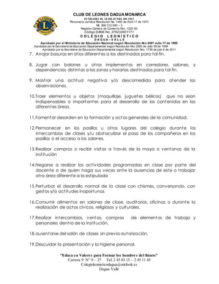 CLUB DE LEONES DAGUAMONARCA
FUNDADO EL 10 DEJUNIO DE1967
Personería Jurídica Resolución No. 1460 de Abril 17 de 1970
Nit. 890 312 040 – 3
Registro Cámara de Comercio Nro. 1220-50
Código DANE No. 376233001171
C O L E G I O L E O N Í S T I C O
D A G U A – V A L L E
Aprobado por el Ministerio de Educación Nacional según Resolución Nro 0397 Julio 17 de 1995
Aprobado por la Secretaría de Educación Departamental según Resolución Nro 2060 de Julio 09 de 1999
Aprobado por la Secretaria de Educacion Departamental según Resolucion Nro. 1739 de julio 6 de 2011
“Educa en Valores para Formar los hombres del futuro”
Carrera 9 N° 9 – 27 Tel: 2 45 03 15 – 2 45 11 45
Colegioleonisticodagua@outlook.es
Dagua Valle
7. Arrojar basuras en sitios diferentes a los destinados para tal fin.
8. Jugar con balones u otros implementos en corredores, salones, y
dependencias distintas a las zonas y horarios destinados para tal fin.
9. Mostrar una actitud negativa y/o descomedida para atender las
observaciones.
10.Traer elementos u objetos (maquillaje, juguetes bélicos) que no sean
indispensables o importantes para el desarrollo de los contenidos en las
diferentes áreas.
11.Fomentar desorden en la formación y actos generales de la comunidad.
12.Permanecer en los pasillos u otros lugares del colegio durante los
intercambios de clases y/u obstaculizar el paso de los compañeros en los
pasillos o el acceso a los salones.
13.Realizar compras o recibir visitas a través de la maya o ventanas de la
institución
14.Negarse a realizar las actividades programadas en clase por parte del
docente o de quien haga sus veces ante la ausencias de este o trabajar
otra área diferente a la estipulada
15.Perturbar el desarrollo normal de la clase con chismes, conversando, con
gestos y/o actitudes inoportunas
16.Consumir alimentos en salones de clase, auditorios, oficinas o durante la
realización de actos cívicos, religiosos y culturales.
17.Realizar intercambios, ventas, compras de elementos de trabajo y
personales dentro de la institución.
18.ausentarse del salón de clases sin previa autorización.
19.Descuidar la presentación y la higiene personal.
 