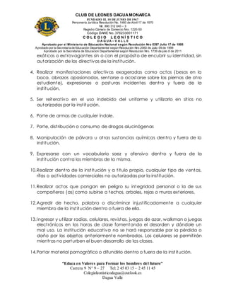 CLUB DE LEONES DAGUAMONARCA
FUNDADO EL 10 DEJUNIO DE1967
Personería Jurídica Resolución No. 1460 de Abril 17 de 1970
Nit. 890 312 040 – 3
Registro Cámara de Comercio Nro. 1220-50
Código DANE No. 376233001171
C O L E G I O L E O N Í S T I C O
D A G U A – V A L L E
Aprobado por el Ministerio de Educación Nacional según Resolución Nro 0397 Julio 17 de 1995
Aprobado por la Secretaría de Educación Departamental según Resolución Nro 2060 de Julio 09 de 1999
Aprobado por la Secretaria de Educacion Departamental según Resolucion Nro. 1739 de julio 6 de 2011
“Educa en Valores para Formar los hombres del futuro”
Carrera 9 N° 9 – 27 Tel: 2 45 03 15 – 2 45 11 45
Colegioleonisticodagua@outlook.es
Dagua Valle
exóticos o extravagantes sin o con el propósito de encubrir su identidad, sin
autorización de los directivos de la institución.
4. Realizar manifestaciones afectivas exageradas como actos (besos en la
boca, abrazos apasionados, sentarse o acostarse sobre las piernas de otro
estudiante), expresiones o posturas incidentes dentro y fuera de la
institución.
5. Ser reiterativo en el uso indebido del uniforme y utilizarlo en sitios no
autorizados por la institución.
6. Porte de armas de cualquier índole.
7. Porte, distribución o consumo de drogas alucinógenas
8. Manipulación de pólvora u otras sustancias químicas dentro y fuera de la
institución.
9. Expresarse con un vocabulario soez y ofensivo dentro y fuera de la
institución contra los miembros de la misma.
10.Realizar dentro de la institución y a titulo propio, cualquier tipo de ventas,
rifas o actividades comerciales no autorizadas por la institución.
11.Realizar actos que pongan en peligro su integridad personal o la de sus
compañeros (as) como subirse a techos, arboles, rejas o muros exteriores.
12.Agredir de hecho, palabra o discriminar injustificadamente a cualquier
miembro de la institución dentro o fuera de ella.
13.Ingresar y utilizar radios, celulares, revistas, juegos de azar, walkman o juegos
electrónicos en las horas de clase fomentando el desorden y dándole un
mal uso. La institución educativa no se hará responsable por la pérdida o
daño por los objetos anteriormente nombrados. Los celulares se permitirán
mientras no perturben el buen desarrollo de las clases.
14.Portar material pornográfico o difundirlo dentro o fuera de la institución.
 