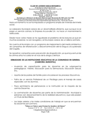 CLUB DE LEONES DAGUAMONARCA
FUNDADO EL 10 DEJUNIO DE1967
Personería Jurídica Resolución No. 1460 de Abril 17 de 1970
Nit. 890 312 040 – 3
Registro Cámara de Comercio Nro. 1220-50
Código DANE No. 376233001171
C O L E G I O L E O N Í S T I C O
D A G U A – V A L L E
Aprobado por el Ministerio de Educación Nacional según Resolución Nro 0397 Julio 17 de 1995
Aprobado por la Secretaría de Educación Departamental según Resolución Nro 2060 de Julio 09 de 1999
Aprobado por la Secretaria de Educacion Departamental según Resolucion Nro. 1739 de julio 6 de 2011
“Educa en Valores para Formar los hombres del futuro”
Carrera 9 N° 9 – 27 Tel: 2 45 03 15 – 2 45 11 45
Colegioleonisticodagua@outlook.es
Dagua Valle
Hasta el momento no se ha impulsado un programa amplio de vivienda de interés
social.
La cabecera Municipal carece de un alcantarillado eficiente, que aunque no se
paga un servicio costoso, la Empresa Acuavalle S.A. no hace un mantenimiento
adecuado.
Desde hace varios meses se ha agudizado el problema de las basuras ya que en
muchas ocasiones no son recogidas y el Municipio carece de un relleno sanitario.
No cuenta el Municipio con un programa de mejoramiento del medio ambiente o
de campañas de reforestación y descontaminación del rio Dagua y la quebrada
del Cogollo.
Se necesitan campañas para prevención de drogadicción, ya que la juventud de
los últimos años ha caído en el vicio de la droga y del licor.
DEBILIDADES DE LAS INSTITUCIONES EDUCATIVAS DE LA COMUNIDAD EN GENERAL
(CABECERA MUNICIPAL)
- Ausencia de capacitación para los docentes en los subproyectos
pedagógicos: Valores, Educación para la Democracia, Educación Sexual,
Etc.
- Apatía de los padres de Familia para vincularse en los procesos Educativos.
- Falta de un servicio Profesional de un Psicólogo para el manejo de casos
especiales con los alumnos.
- Poco sentimiento de pertenencia a la Institución en la mayoría de los
centros Docentes.
- La contratación de docentes por parte de la Administración Municipal a
personas con desconocimiento de la realidad educativa y que solo poseen
un titulo de Bachilleres.
- Los bajos salarios y las malas condiciones de trabajo en que se encuentran
los docentes por contrato.
 