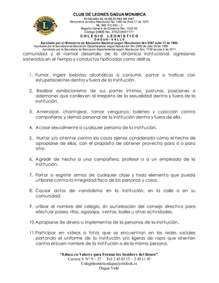 CLUB DE LEONES DAGUAMONARCA
FUNDADO EL 10 DEJUNIO DE1967
Personería Jurídica Resolución No. 1460 de Abril 17 de 1970
Nit. 890 312 040 – 3
Registro Cámara de Comercio Nro. 1220-50
Código DANE No. 376233001171
C O L E G I O L E O N Í S T I C O
D A G U A – V A L L E
Aprobado por el Ministerio de Educación Nacional según Resolución Nro 0397 Julio 17 de 1995
Aprobado por la Secretaría de Educación Departamental según Resolución Nro 2060 de Julio 09 de 1999
Aprobado por la Secretaria de Educacion Departamental según Resolucion Nro. 1739 de julio 6 de 2011
“Educa en Valores para Formar los hombres del futuro”
Carrera 9 N° 9 – 27 Tel: 2 45 03 15 – 2 45 11 45
Colegioleonisticodagua@outlook.es
Dagua Valle
comunidad y el normal desarrollo de la dinámica institucional, agresiones
sostenidas en el tiempo y conductos tipificadas como delitos.
1. Fumar, ingerir bebidas alcohólicas o consumir, portar o traficar con
estupefacientes dentro y fuera de la institución.
2. Realizar exhibicionismo de sus partes intimas, posturas, posiciones o
ademanes que conlleven al irrespeto de la sexualidad dentro y fuera de la
institución.
3. Amenazar, chantajear, tomar venganza, boleteo y coacción contra
compañeros y demás personal de la institución dentro y fuera de ella.
4. Acosar sexualmente a cualquier persona de la institución.
5. Hurtar y/o atentar contra las cosas ajenas considerado como el hecho de
apropiarse de ellas, con el propósito de obtener provecho para si o para
otro
6. Agredir de hecho a una compañero, profesor o a un empleado de la
institución.
7. Portar o esgrimir armas de cualquier clase y todo elemento que pueda
utilizarse contra la integridad física de las personas y cosas.
8. Causar actos de vandalismo en la institución, en la calle o en su
comunidad.
9. utilizar el nombre del colegio, sin autorización del consejo directivo para
efectuar paseo, rifas, agasajos, ventas, bailes u otras actividades.
10.Apropiarse de dinero o implementos de la personas de la institución.
11.Participar en videos o fotos que se encuentran en las redes sociales
portando el uniforme de la institución y/o ligeras de ropa que atenten
contra el buen nombre de la institución o de la misma persona.
 