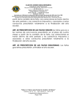 CLUB DE LEONES DAGUAMONARCA
FUNDADO EL 10 DEJUNIO DE1967
Personería Jurídica Resolución No. 1460 de Abril 17 de 1970
Nit. 890 312 040 – 3
Registro Cámara de Comercio Nro. 1220-50
Código DANE No. 376233001171
C O L E G I O L E O N Í S T I C O
D A G U A – V A L L E
Aprobado por el Ministerio de Educación Nacional según Resolución Nro 0397 Julio 17 de 1995
Aprobado por la Secretaría de Educación Departamental según Resolución Nro 2060 de Julio 09 de 1999
Aprobado por la Secretaria de Educacion Departamental según Resolucion Nro. 1739 de julio 6 de 2011
“Educa en Valores para Formar los hombres del futuro”
Carrera 9 N° 9 – 27 Tel: 2 45 03 15 – 2 45 11 45
Colegioleonisticodagua@outlook.es
Dagua Valle
partir de la comisión de la falta. Las correcciones se harán dentro
de este periodo y los correctivos impuestos y asociados a estas
conductas prescribirán totalmente a la finalización del año
escolar.
ART. 42 PRESCRIPCION DE LAS FALTAS GRAVES las faltas graves a
las normas de convivencia prescribirán en el plazo de cuatro
meses a partir de la comisión de la falta. Las correcciones se
harán dentro de este periodo y los correctivos impuestos y
asociados a estas conductas prescribirán totalmente a la
finalización del año escolar.
ART. 43 PRESCRIPCION DE LAS FALTAS GRAVISIMAS: Las faltas
gravísimas prescribirán, al finalizar el año escolar.
 