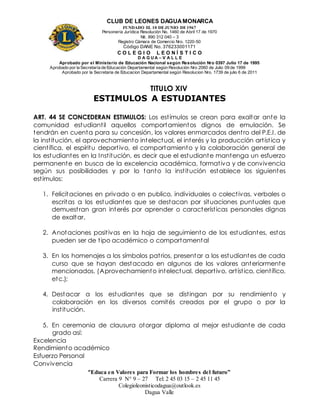 CLUB DE LEONES DAGUAMONARCA
FUNDADO EL 10 DEJUNIO DE1967
Personería Jurídica Resolución No. 1460 de Abril 17 de 1970
Nit. 890 312 040 – 3
Registro Cámara de Comercio Nro. 1220-50
Código DANE No. 376233001171
C O L E G I O L E O N Í S T I C O
D A G U A – V A L L E
Aprobado por el Ministerio de Educación Nacional según Resolución Nro 0397 Julio 17 de 1995
Aprobado por la Secretaría de Educación Departamental según Resolución Nro 2060 de Julio 09 de 1999
Aprobado por la Secretaria de Educacion Departamental según Resolucion Nro. 1739 de julio 6 de 2011
“Educa en Valores para Formar los hombres del futuro”
Carrera 9 N° 9 – 27 Tel: 2 45 03 15 – 2 45 11 45
Colegioleonisticodagua@outlook.es
Dagua Valle
TITULO XIV
ESTIMULOS A ESTUDIANTES
ART. 44 SE CONCEDERAN ESTIMULOS: Los estímulos se crean para exaltar ante la
comunidad estudiantil aquellos comportamientos dignos de emulación. Se
tendrán en cuenta para su concesión, los valores enmarcados dentro del P.E.I. de
la institución, el aprovechamiento intelectual, el interés y la producción artística y
científica, el espíritu deportivo, el comportamiento y la colaboración general de
los estudiantes en la Institución, es decir que el estudiante mantenga un esfuerzo
permanente en busca de la excelencia académica, formativa y de convivencia
según sus posibilidades y por lo tanto la institución establece los siguientes
estímulos:
1. Felicitaciones en privado o en publico, individuales o colectivas, verbales o
escritas a los estudiantes que se destacan por situaciones puntuales que
demuestran gran interés por aprender o características personales dignas
de exaltar.
2. Anotaciones positivas en la hoja de seguimiento de los estudiantes, estas
pueden ser de tipo académico o comportamental
3. En los homenajes a los símbolos patrios, presentar a los estudiantes de cada
curso que se hayan destacado en algunos de los valores anteriormente
mencionados. (Aprovechamiento intelectual, deportivo, artístico, científico,
etc.);
4. Destacar a los estudiantes que se distingan por su rendimiento y
colaboración en los diversos comités creados por el grupo o por la
institución.
5. En ceremonia de clausura otorgar diploma al mejor estudiante de cada
grado así:
Excelencia
Rendimiento académico
Esfuerzo Personal
Convivencia
 
