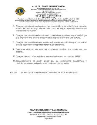 CLUB DE LEONES DAGUAMONARCA
FUNDADO EL 10 DEJUNIO DE1967
Personería Jurídica Resolución No. 1460 de Abril 17 de 1970
Nit. 890 312 040 – 3
Registro Cámara de Comercio Nro. 1220-50
Código DANE No. 376233001171
C O L E G I O L E O N Í S T I C O
D A G U A – V A L L E
Aprobado por el Ministerio de Educación Nacional según Resolución Nro 0397 Julio 17 de 1995
Aprobado por la Secretaría de Educación Departamental según Resolución Nro 2060 de Julio 09 de 1999
Aprobado por la Secretaria de Educacion Departamental según Resolucion Nro. 1739 de julio 6 de 2011
“Educa en Valores para Formar los hombres del futuro”
Carrera 9 N° 9 – 27 Tel: 2 45 03 15 – 2 45 11 45
Colegioleonisticodagua@outlook.es
Dagua Valle
6. Otorgar medalla al mérito deportivo concedida al estudiante que durante
el año lectivo se haya destacado como el mejor deportista dentro y/o
fuera de la institución.
7. Otorgar medalla al mérito cultural concedida al estudiante que se distinga
a lo largo del año lectivo en los diversos aspectos del arte y la cultura.
8. Otorgar medalla de asistencia concedida a los estudiantes que durante el
lectivo no presenten reportes de faltas de asistencia.
9. Conceder diploma de estímulo a quienes terminen los niveles de pre-
escolar.
10.Otorgar diploma y/o medalla al mejor estudiante a las pruebas SABER.
11.Reconocimiento al mejor grupo por su rendimiento académico y
disciplinario durante el periodo en cada una de las sedes.
ART. 45 EL ANTERIOR MANUAN DE CONVIVENCIA RIGE APARITR DE :
PLAN DE DESASTRE Y EMERGENCIA
 