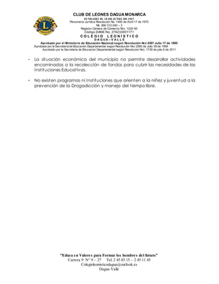 CLUB DE LEONES DAGUAMONARCA
FUNDADO EL 10 DEJUNIO DE1967
Personería Jurídica Resolución No. 1460 de Abril 17 de 1970
Nit. 890 312 040 – 3
Registro Cámara de Comercio Nro. 1220-50
Código DANE No. 376233001171
C O L E G I O L E O N Í S T I C O
D A G U A – V A L L E
Aprobado por el Ministerio de Educación Nacional según Resolución Nro 0397 Julio 17 de 1995
Aprobado por la Secretaría de Educación Departamental según Resolución Nro 2060 de Julio 09 de 1999
Aprobado por la Secretaria de Educacion Departamental según Resolucion Nro. 1739 de julio 6 de 2011
“Educa en Valores para Formar los hombres del futuro”
Carrera 9 N° 9 – 27 Tel: 2 45 03 15 – 2 45 11 45
Colegioleonisticodagua@outlook.es
Dagua Valle
- La situación económica del municipio no permite desarrollar actividades
encaminadas a la recolección de fondos para cubrir las necesidades de las
Instituciones Educativas.
- No existen programas ni Instituciones que orienten a la niñez y juventud a la
prevención de la Drogadicción y manejo del tiempo libre.
 