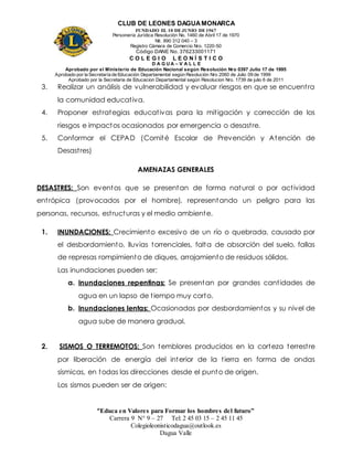 CLUB DE LEONES DAGUAMONARCA
FUNDADO EL 10 DEJUNIO DE1967
Personería Jurídica Resolución No. 1460 de Abril 17 de 1970
Nit. 890 312 040 – 3
Registro Cámara de Comercio Nro. 1220-50
Código DANE No. 376233001171
C O L E G I O L E O N Í S T I C O
D A G U A – V A L L E
Aprobado por el Ministerio de Educación Nacional según Resolución Nro 0397 Julio 17 de 1995
Aprobado por la Secretaría de Educación Departamental según Resolución Nro 2060 de Julio 09 de 1999
Aprobado por la Secretaria de Educacion Departamental según Resolucion Nro. 1739 de julio 6 de 2011
“Educa en Valores para Formar los hombres del futuro”
Carrera 9 N° 9 – 27 Tel: 2 45 03 15 – 2 45 11 45
Colegioleonisticodagua@outlook.es
Dagua Valle
3. Realizar un análisis de vulnerabilidad y evaluar riesgos en que se encuentra
la comunidad educativa.
4. Proponer estrategias educativas para la mitigación y corrección de los
riesgos e impactos ocasionados por emergencia o desastre.
5. Conformar el CEPAD (Comité Escolar de Prevención y Atención de
Desastres)
AMENAZAS GENERALES
DESASTRES: Son eventos que se presentan de forma natural o por actividad
entrópica (provocados por el hombre), representando un peligro para las
personas, recursos, estructuras y el medio ambiente.
1. INUNDACIONES: Crecimiento excesivo de un río o quebrada, causado por
el desbordamiento, lluvias torrenciales, falta de absorción del suelo, fallas
de represas rompimiento de diques, arrojamiento de residuos sólidos.
Las inundaciones pueden ser:
a. Inundaciones repentinas: Se presentan por grandes cantidades de
agua en un lapso de tiempo muy corto.
b. Inundaciones lentas: Ocasionadas por desbordamientos y su nivel de
agua sube de manera gradual.
2. SISMOS O TERREMOTOS: Son temblores producidos en la corteza terrestre
por liberación de energía del interior de la tierra en forma de ondas
sísmicas, en todas las direcciones desde el punto de origen.
Los sismos pueden ser de origen:
 