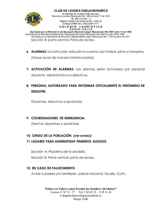 CLUB DE LEONES DAGUAMONARCA
FUNDADO EL 10 DEJUNIO DE1967
Personería Jurídica Resolución No. 1460 de Abril 17 de 1970
Nit. 890 312 040 – 3
Registro Cámara de Comercio Nro. 1220-50
Código DANE No. 376233001171
C O L E G I O L E O N Í S T I C O
D A G U A – V A L L E
Aprobado por el Ministerio de Educación Nacional según Resolución Nro 0397 Julio 17 de 1995
Aprobado por la Secretaría de Educación Departamental según Resolución Nro 2060 de Julio 09 de 1999
Aprobado por la Secretaria de Educacion Departamental según Resolucion Nro. 1739 de julio 6 de 2011
“Educa en Valores para Formar los hombres del futuro”
Carrera 9 N° 9 – 27 Tel: 2 45 03 15 – 2 45 11 45
Colegioleonisticodagua@outlook.es
Dagua Valle
Sección B: parte central. Patio de recreo.
6. ALARMAS: La institución educativa cuenta con timbre, pitos o trompeta.
(Hacer sonar de manera ininterrumpida)
7. ACTIVACIÓN DE ALARMAS: Las alarmas serán activadas por personal
docente, administrativo o directivos.
8. PERSONAL AUTORIZADO PARA INFORMAR OFICIALMENTE EL FENÓMENO DE
DESASTRE.
Docentes, directivos o secretaria.
9. COORDINADORES DE EMERGENCIA:
Director, docentes y secretaria
10. CENSO DE LA POBLACIÓN. (ver anexo)
11.LUGARES PARA ADMINISTRAR PRIMEROS AUXILIOS
Sección A: Plazoleta de la alcaldía.
Sección B: Parte central, patio de recreo.
12. EN CASO DE FALLECIMIENTO
Avisar a padres y/o familiares, policía nacional, fiscalía, SIJIN.
 