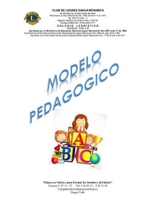 CLUB DE LEONES DAGUAMONARCA
FUNDADO EL 10 DEJUNIO DE1967
Personería Jurídica Resolución No. 1460 de Abril 17 de 1970
Nit. 890 312 040 – 3
Registro Cámara de Comercio Nro. 1220-50
Código DANE No. 376233001171
C O L E G I O L E O N Í S T I C O
D A G U A – V A L L E
Aprobado por el Ministerio de Educación Nacional según Resolución Nro 0397 Julio 17 de 1995
Aprobado por la Secretaría de Educación Departamental según Resolución Nro 2060 de Julio 09 de 1999
Aprobado por la Secretaria de Educacion Departamental según Resolucion Nro. 1739 de julio 6 de 2011
“Educa en Valores para Formar los hombres del futuro”
Carrera 9 N° 9 – 27 Tel: 2 45 03 15 – 2 45 11 45
Colegioleonisticodagua@outlook.es
Dagua Valle
 