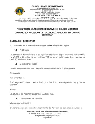 CLUB DE LEONES DAGUAMONARCA
FUNDADO EL 10 DEJUNIO DE1967
Personería Jurídica Resolución No. 1460 de Abril 17 de 1970
Nit. 890 312 040 – 3
Registro Cámara de Comercio Nro. 1220-50
Código DANE No. 376233001171
C O L E G I O L E O N Í S T I C O
D A G U A – V A L L E
Aprobado por el Ministerio de Educación Nacional según Resolución Nro 0397 Julio 17 de 1995
Aprobado por la Secretaría de Educación Departamental según Resolución Nro 2060 de Julio 09 de 1999
Aprobado por la Secretaria de Educacion Departamental según Resolucion Nro. 1739 de julio 6 de 2011
“Educa en Valores para Formar los hombres del futuro”
Carrera 9 N° 9 – 27 Tel: 2 45 03 15 – 2 45 11 45
Colegioleonisticodagua@outlook.es
Dagua Valle
PRESENTACION DEL PROYECTO EDUCATIVO DEL COLEGIO LEONISTICO
CONTEXTO SOCIO CULTURAL DE LA COMUNIDA EDUCATIVA DEL COLEGIO
LEONISTICO
1. UBICACIÓN GEOGRAFICA
1.1 Ubicado en la cabecera municipal del Municipio de Dagua.
1.2 Población
La población del municipio es de aproximadamente según el último censo DANE
de 42.000 habitantes; de los cuales el 25% está concentrado en la cabecera, es
decir 10.500 habitantes
1.3 Condiciones físicas:
- Clima Templado con una temperatura que oscila entre 20 y 35 grados.
Topografía:
Tiene montaña.
El Colegio está situado en el Barrio Las Camias que comprende dos y media
cuadras.
Altura:
La altura es de 980 metros sobre el nivel del mar.
1.4 Condiciones de Servicio:
Vías de comunicación:
Carretera que comunica al corregimiento de Providencia con el casco urbano.
 