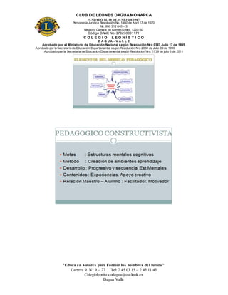 CLUB DE LEONES DAGUAMONARCA
FUNDADO EL 10 DEJUNIO DE1967
Personería Jurídica Resolución No. 1460 de Abril 17 de 1970
Nit. 890 312 040 – 3
Registro Cámara de Comercio Nro. 1220-50
Código DANE No. 376233001171
C O L E G I O L E O N Í S T I C O
D A G U A – V A L L E
Aprobado por el Ministerio de Educación Nacional según Resolución Nro 0397 Julio 17 de 1995
Aprobado por la Secretaría de Educación Departamental según Resolución Nro 2060 de Julio 09 de 1999
Aprobado por la Secretaria de Educacion Departamental según Resolucion Nro. 1739 de julio 6 de 2011
“Educa en Valores para Formar los hombres del futuro”
Carrera 9 N° 9 – 27 Tel: 2 45 03 15 – 2 45 11 45
Colegioleonisticodagua@outlook.es
Dagua Valle
 