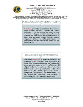 CLUB DE LEONES DAGUAMONARCA
FUNDADO EL 10 DEJUNIO DE1967
Personería Jurídica Resolución No. 1460 de Abril 17 de 1970
Nit. 890 312 040 – 3
Registro Cámara de Comercio Nro. 1220-50
Código DANE No. 376233001171
C O L E G I O L E O N Í S T I C O
D A G U A – V A L L E
Aprobado por el Ministerio de Educación Nacional según Resolución Nro 0397 Julio 17 de 1995
Aprobado por la Secretaría de Educación Departamental según Resolución Nro 2060 de Julio 09 de 1999
Aprobado por la Secretaria de Educacion Departamental según Resolucion Nro. 1739 de julio 6 de 2011
“Educa en Valores para Formar los hombres del futuro”
Carrera 9 N° 9 – 27 Tel: 2 45 03 15 – 2 45 11 45
Colegioleonisticodagua@outlook.es
Dagua Valle
 