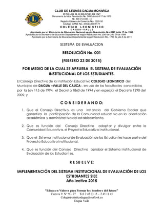 CLUB DE LEONES DAGUAMONARCA
FUNDADO EL 10 DEJUNIO DE1967
Personería Jurídica Resolución No. 1460 de Abril 17 de 1970
Nit. 890 312 040 – 3
Registro Cámara de Comercio Nro. 1220-50
Código DANE No. 376233001171
C O L E G I O L E O N Í S T I C O
D A G U A – V A L L E
Aprobado por el Ministerio de Educación Nacional según Resolución Nro 0397 Julio 17 de 1995
Aprobado por la Secretaría de Educación Departamental según Resolución Nro 2060 de Julio 09 de 1999
Aprobado por la Secretaria de Educacion Departamental según Resolucion Nro. 1739 de julio 6 de 2011
“Educa en Valores para Formar los hombres del futuro”
Carrera 9 N° 9 – 27 Tel: 2 45 03 15 – 2 45 11 45
Colegioleonisticodagua@outlook.es
Dagua Valle
SISTEMA DE EVALUACION
RESOLUCIÓN No. 001
(FEBRERO 23 DE 2015)
POR MEDIO DE LA CUAL SE APRUEBA EL SISTEMA DE EVALUACIÓN
INSTITUCIONAL DE LOS ESTUDIANTES.
El Consejo Directivo de la Institución Educativa COLEGIO LEONISTICO del
Municipio de DAGUA –VALLE DEL CAUCA-, en uso de las facultades concedidas
por la Ley 115 de 1994, el Decreto 1860 de 1994 y en especial el Decreto 1290 del
2009, y
C O N S I D E R A N D O:
1. Que el Consejo Directivo, es una instancia del Gobierno Escolar que
garantiza la participación de la Comunidad educativa en la orientación
académica y administrativa del establecimiento.
2. Que es función del Consejo Directivo adoptar y divulgar entre la
Comunidad Educativa, el Proyecto Educativo Institucional.
3. Que el Sistema Institucional de Evaluación de los Estudiantes hace parte del
Proyecto Educativo Institucional.
4. Que es función del Consejo Directivo aprobar el Sistema Institucional de
Evaluación de los Estudiantes.
R E SU E L V E:
IMPLEMENTACIÓN DEL SISTEMA INSTITUCIONAL DE EVALUACIÓN DE LOS
ESTUDIANTES SIEE
Año lectivo 2015
 