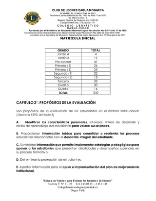 CLUB DE LEONES DAGUAMONARCA
FUNDADO EL 10 DEJUNIO DE1967
Personería Jurídica Resolución No. 1460 de Abril 17 de 1970
Nit. 890 312 040 – 3
Registro Cámara de Comercio Nro. 1220-50
Código DANE No. 376233001171
C O L E G I O L E O N Í S T I C O
D A G U A – V A L L E
Aprobado por el Ministerio de Educación Nacional según Resolución Nro 0397 Julio 17 de 1995
Aprobado por la Secretaría de Educación Departamental según Resolución Nro 2060 de Julio 09 de 1999
Aprobado por la Secretaria de Educacion Departamental según Resolucion Nro. 1739 de julio 6 de 2011
“Educa en Valores para Formar los hombres del futuro”
Carrera 9 N° 9 – 27 Tel: 2 45 03 15 – 2 45 11 45
Colegioleonisticodagua@outlook.es
Dagua Valle
MATRICULA INICIAL
GRADO TOTAL
Jardín A 4
Jardín B 19
Pre-escolar 47
Primero (1) 26
Primero (2) 25
Segundo (1) 22
Segundo (2) 18
Tercero 33
Cuarto 30
Quinto 16
TOTAL 240
CAPITULO 2°. PROPÓSITOS DE LA EVALUACIÓN
Son propósitos de la evaluación de los estudiantes en el ámbito institucional:
(Decreto 1290. Artículo 3)
A. Identificar las características personales, intereses, ritmos de desarrollo y
estilos de aprendizaje del estudiante para valorar sus avances.
B. Proporcionar información básica para consolidar o reorientar los procesos
educativos relacionados con el desarrollo integral del estudiante.
C. Suministrar información que permita implementar estrategias pedagógicaspara
apoyar a los estudiantes que presenten debilidades y desempeños superiores en
su proceso formativo.
D. Determinar la promoción de estudiantes.
E. Aportar información para el ajuste e implementación del plan de mejoramiento
institucional.
 