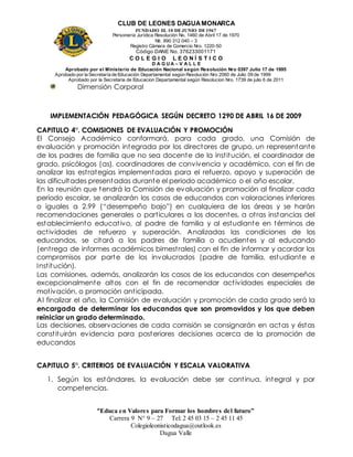 CLUB DE LEONES DAGUAMONARCA
FUNDADO EL 10 DEJUNIO DE1967
Personería Jurídica Resolución No. 1460 de Abril 17 de 1970
Nit. 890 312 040 – 3
Registro Cámara de Comercio Nro. 1220-50
Código DANE No. 376233001171
C O L E G I O L E O N Í S T I C O
D A G U A – V A L L E
Aprobado por el Ministerio de Educación Nacional según Resolución Nro 0397 Julio 17 de 1995
Aprobado por la Secretaría de Educación Departamental según Resolución Nro 2060 de Julio 09 de 1999
Aprobado por la Secretaria de Educacion Departamental según Resolucion Nro. 1739 de julio 6 de 2011
“Educa en Valores para Formar los hombres del futuro”
Carrera 9 N° 9 – 27 Tel: 2 45 03 15 – 2 45 11 45
Colegioleonisticodagua@outlook.es
Dagua Valle
Dimensión Corporal
IMPLEMENTACIÓN PEDAGÓGICA SEGÚN DECRETO 1290 DE ABRIL 16 DE 2009
CAPITULO 4°. COMISIONES DE EVALUACIÓN Y PROMOCIÓN
El Consejo Académico conformará, para cada grado, una Comisión de
evaluación y promoción integrada por los directores de grupo, un representante
de los padres de familia que no sea docente de la institución, el coordinador de
grado, psicólogos (as), coordinadores de convivencia y académico, con el fin de
analizar las estrategias implementadas para el refuerzo, apoyo y superación de
las dificultades presentadas durante el periodo académico o el año escolar.
En la reunión que tendrá la Comisión de evaluación y promoción al finalizar cada
período escolar, se analizarán los casos de educandos con valoraciones inferiores
o iguales a 2.99 (“desempeño bajo”) en cualquiera de las áreas y se harán
recomendaciones generales o particulares a los docentes, a otras instancias del
establecimiento educativo, al padre de familia y al estudiante en términos de
actividades de refuerzo y superación. Analizadas las condiciones de los
educandos, se citará a los padres de familia o acudientes y al educando
(entrega de informes académicos bimestrales) con el fin de informar y acordar los
compromisos por parte de los involucrados (padre de familia, estudiante e
Institución).
Las comisiones, además, analizarán los casos de los educandos con desempeños
excepcionalmente altos con el fin de recomendar actividades especiales de
motivación, o promoción anticipada.
Al finalizar el año, la Comisión de evaluación y promoción de cada grado será la
encargada de determinar los educandos que son promovidos y los que deben
reiniciar un grado determinado.
Las decisiones, observaciones de cada comisión se consignarán en actas y éstas
constituirán evidencia para posteriores decisiones acerca de la promoción de
educandos
CAPITULO 5°. CRITERIOS DE EVALUACIÓN Y ESCALA VALORATIVA
1. Según los estándares, la evaluación debe ser continua, integral y por
competencias.
 