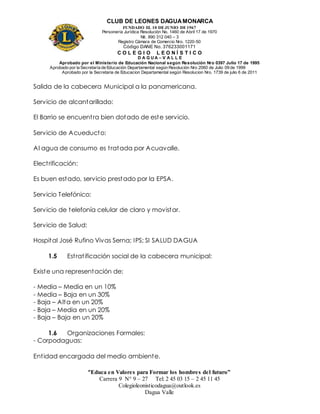 CLUB DE LEONES DAGUAMONARCA
FUNDADO EL 10 DEJUNIO DE1967
Personería Jurídica Resolución No. 1460 de Abril 17 de 1970
Nit. 890 312 040 – 3
Registro Cámara de Comercio Nro. 1220-50
Código DANE No. 376233001171
C O L E G I O L E O N Í S T I C O
D A G U A – V A L L E
Aprobado por el Ministerio de Educación Nacional según Resolución Nro 0397 Julio 17 de 1995
Aprobado por la Secretaría de Educación Departamental según Resolución Nro 2060 de Julio 09 de 1999
Aprobado por la Secretaria de Educacion Departamental según Resolucion Nro. 1739 de julio 6 de 2011
“Educa en Valores para Formar los hombres del futuro”
Carrera 9 N° 9 – 27 Tel: 2 45 03 15 – 2 45 11 45
Colegioleonisticodagua@outlook.es
Dagua Valle
Salida de la cabecera Municipal a la panamericana.
Servicio de alcantarillado:
El Barrio se encuentra bien dotado de este servicio.
Servicio de Acueducto:
Al agua de consumo es tratada por Acuavalle.
Electrificación:
Es buen estado, servicio prestado por la EPSA.
Servicio Telefónico:
Servicio de telefonía celular de claro y movistar.
Servicio de Salud:
Hospital José Rufino Vivas Serna; IPS; SI SALUD DAGUA
1.5 Estratificación social de la cabecera municipal:
Existe una representación de:
- Media – Media en un 10%
- Media – Baja en un 30%
- Baja – Alta en un 20%
- Baja – Media en un 20%
- Baja – Baja en un 20%
1.6 Organizaciones Formales:
- Corpodaguas:
Entidad encargada del medio ambiente.
 