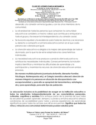 CLUB DE LEONES DAGUAMONARCA
FUNDADO EL 10 DEJUNIO DE1967
Personería Jurídica Resolución No. 1460 de Abril 17 de 1970
Nit. 890 312 040 – 3
Registro Cámara de Comercio Nro. 1220-50
Código DANE No. 376233001171
C O L E G I O L E O N Í S T I C O
D A G U A – V A L L E
Aprobado por el Ministerio de Educación Nacional según Resolución Nro 0397 Julio 17 de 1995
Aprobado por la Secretaría de Educación Departamental según Resolución Nro 2060 de Julio 09 de 1999
Aprobado por la Secretaria de Educacion Departamental según Resolucion Nro. 1739 de julio 6 de 2011
“Educa en Valores para Formar los hombres del futuro”
Carrera 9 N° 9 – 27 Tel: 2 45 03 15 – 2 45 11 45
Colegioleonisticodagua@outlook.es
Dagua Valle
desarrollo y la cohesión entre los iguales y con los otros miembros de la
comunidad.
 La diversidad de todas las personas que componen la comunidad
educativa se considera un hecho valioso que contribuye a enriquecer a
todo el grupo y favorecer la interdependencia y la cohesión social.
 Se busca la equidad y la excelencia para todos los alumnos y se reconoce
su derecho a compartir un entorno educativo común en el que cada
persona sea valorada por igual.
 La atención educativa va dirigida a la mejora del aprendizaje de todo el
alumnado, por lo que ha de estar adaptada a las características
individuales.
 La necesidad educativa se produce cuando la oferta educativa no
satisface las necesidades individuales. Consecuentemente, la inclusión
implica identificar y minimizar las dificultades de aprendizaje y la
participación y maximizar los recursos de atención educativa en ambos
procesos.
De manera multidisciplinaria (comisaria de familia, Bienestar Familiar,
Psicólogos, fisioterapeutas etc), el Colegio Leonistico ofrecerá atención de
manera integral a la personas en situación de discapacidad o con
excepcionalidad, y para ello se apropiará de herramientas y estrategias
de y para aprendizaje, para este tipo de población.
La educación inclusiva es la posibilidad de acoger en la institución educativa a
todos los estudiantes independientemente de sus características personales,
culturales, cognitivas y sociales. Este enfoque parte de la premisa de que todos
los estudiantes pueden aprender, siempre y cuando su entorno educativo ofrezca
condiciones de accesibilidad para todos y provea experiencias de aprendizaje
significativas para todos los actores que allí se encuentran. Significa que todos los
niños y niñas de una comunidad determinada puedan estudiar junto
 