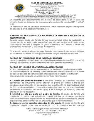 CLUB DE LEONES DAGUAMONARCA
FUNDADO EL 10 DEJUNIO DE1967
Personería Jurídica Resolución No. 1460 de Abril 17 de 1970
Nit. 890 312 040 – 3
Registro Cámara de Comercio Nro. 1220-50
Código DANE No. 376233001171
C O L E G I O L E O N Í S T I C O
D A G U A – V A L L E
Aprobado por el Ministerio de Educación Nacional según Resolución Nro 0397 Julio 17 de 1995
Aprobado por la Secretaría de Educación Departamental según Resolución Nro 2060 de Julio 09 de 1999
Aprobado por la Secretaria de Educacion Departamental según Resolucion Nro. 1739 de julio 6 de 2011
“Educa en Valores para Formar los hombres del futuro”
Carrera 9 N° 9 – 27 Tel: 2 45 03 15 – 2 45 11 45
Colegioleonisticodagua@outlook.es
Dagua Valle
Un docente por departamento en el caso de secundaria y, en el caso de
primaria, todos los docentes de cada sede y/o un docente por nivel (0°, 1° a 3°, 4°
a 5°).
La verificación de los procesos evaluativos, serán definidos según cronograma
establecido o en lo posible bimestralmente.
CAPITULO 15°: PROCEDIMIENTOS Y MECANISMOS DE ATENCIÓN Y RESOLUCIÓN DE
RECLAMACIONES
Cuando algún padre de familia tenga inconformidad sobre la evaluación y
promoción de su educando, presentará un informe escrito explicando la no
conformidad firmado y dirigido al grupo Operativo de Calidad, Comité de
Evaluación y Promoción y, al Consejo Académico.
En el escrito se hará referencia específica del caso presentado, esperando que
en un término no mayor a cinco (5) días hábiles tenga una respuesta formal.
CAPITULO 16°: PERIODICIDAD EN LA ENTREGA DE BOLETINES
La Institución Educativa Colegio Leonistico fija para el año lectivo 2015 cuatro (4)
entrega de boletines; es decir al término de cada periodo académico.
CAPITULO 17°: HORARIO DE ATENCIÓN A PADRES DE FAMILIA
A inicio del año escolar se entrega a padres de familia y/o acudientes el horario
de atención a padres de familia y calendario escolar del año lectivo, con el fin de
establecer canales de comunicación eficaces entre el hogar y la institución
educativa. A este espacio se accede a través de tres maneras:
A. Citación por parte del docente. El docente teniendo en cuenta la situación
académica de estudiante envía citación al padre de familia a través del
estudiante para atención en los espacios que la institución ha destinado para tal
fin. En caso de no asistencia consecutiva a dos citaciones, se procede al envío de
expediente a comisaria de familia ((Ley 1098 o código de infancia) para ser
citados en dicho despacho.
B. Solicitud de cita por parte del padre de familia. El padre de familia y/o
acudiente a través del estudiante puede solicitar al docente mediante
comunicación escrita la posibilidad de reunirse en los espacios destinados, previa
disponibilidad del docente y de las citaciones que se hayan realizado.
C. Asistencia en los espacios asignados sin cita previa. El padre de familia y/o
acudiente puede acercarse a dialogar con el docente en los horarios
 