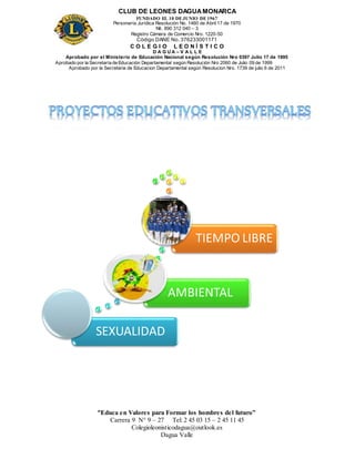 CLUB DE LEONES DAGUAMONARCA
FUNDADO EL 10 DEJUNIO DE1967
Personería Jurídica Resolución No. 1460 de Abril 17 de 1970
Nit. 890 312 040 – 3
Registro Cámara de Comercio Nro. 1220-50
Código DANE No. 376233001171
C O L E G I O L E O N Í S T I C O
D A G U A – V A L L E
Aprobado por el Ministerio de Educación Nacional según Resolución Nro 0397 Julio 17 de 1995
Aprobado por la Secretaría de Educación Departamental según Resolución Nro 2060 de Julio 09 de 1999
Aprobado por la Secretaria de Educacion Departamental según Resolucion Nro. 1739 de julio 6 de 2011
“Educa en Valores para Formar los hombres del futuro”
Carrera 9 N° 9 – 27 Tel: 2 45 03 15 – 2 45 11 45
Colegioleonisticodagua@outlook.es
Dagua Valle
SEXUALIDAD
AMBIENTAL
TIEMPO LIBRE
 