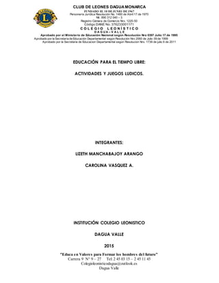 CLUB DE LEONES DAGUAMONARCA
FUNDADO EL 10 DEJUNIO DE1967
Personería Jurídica Resolución No. 1460 de Abril 17 de 1970
Nit. 890 312 040 – 3
Registro Cámara de Comercio Nro. 1220-50
Código DANE No. 376233001171
C O L E G I O L E O N Í S T I C O
D A G U A – V A L L E
Aprobado por el Ministerio de Educación Nacional según Resolución Nro 0397 Julio 17 de 1995
Aprobado por la Secretaría de Educación Departamental según Resolución Nro 2060 de Julio 09 de 1999
Aprobado por la Secretaria de Educacion Departamental según Resolucion Nro. 1739 de julio 6 de 2011
“Educa en Valores para Formar los hombres del futuro”
Carrera 9 N° 9 – 27 Tel: 2 45 03 15 – 2 45 11 45
Colegioleonisticodagua@outlook.es
Dagua Valle
EDUCACIÓN PARA EL TIEMPO LIBRE:
ACTIVIDADES Y JUEGOS LUDICOS.
INTEGRANTES:
LIZETH MANCHABAJOY ARANGO
CAROLINA VASQUEZ A.
INSTITUCIÓN COLEGIO LEONISTICO
DAGUA VALLE
2015
 