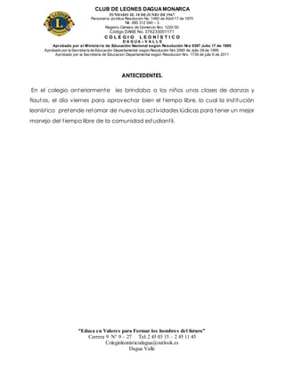 CLUB DE LEONES DAGUAMONARCA
FUNDADO EL 10 DEJUNIO DE1967
Personería Jurídica Resolución No. 1460 de Abril 17 de 1970
Nit. 890 312 040 – 3
Registro Cámara de Comercio Nro. 1220-50
Código DANE No. 376233001171
C O L E G I O L E O N Í S T I C O
D A G U A – V A L L E
Aprobado por el Ministerio de Educación Nacional según Resolución Nro 0397 Julio 17 de 1995
Aprobado por la Secretaría de Educación Departamental según Resolución Nro 2060 de Julio 09 de 1999
Aprobado por la Secretaria de Educacion Departamental según Resolucion Nro. 1739 de julio 6 de 2011
“Educa en Valores para Formar los hombres del futuro”
Carrera 9 N° 9 – 27 Tel: 2 45 03 15 – 2 45 11 45
Colegioleonisticodagua@outlook.es
Dagua Valle
ANTECEDENTES.
En el colegio anteriormente les brindaba a los niños unas clases de danzas y
flautas, el día viernes para aprovechar bien el tiempo libre, lo cual la institución
leonístico pretende retomar de nuevo las actividades lúdicas para tener un mejor
manejo del tiempo libre de la comunidad estudiantil.
 