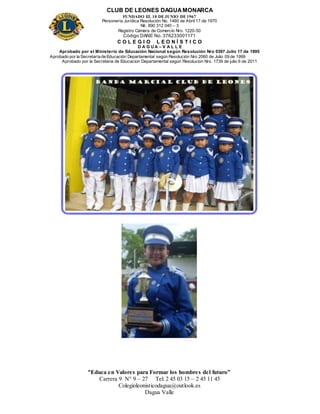 CLUB DE LEONES DAGUAMONARCA
FUNDADO EL 10 DEJUNIO DE1967
Personería Jurídica Resolución No. 1460 de Abril 17 de 1970
Nit. 890 312 040 – 3
Registro Cámara de Comercio Nro. 1220-50
Código DANE No. 376233001171
C O L E G I O L E O N Í S T I C O
D A G U A – V A L L E
Aprobado por el Ministerio de Educación Nacional según Resolución Nro 0397 Julio 17 de 1995
Aprobado por la Secretaría de Educación Departamental según Resolución Nro 2060 de Julio 09 de 1999
Aprobado por la Secretaria de Educacion Departamental según Resolucion Nro. 1739 de julio 6 de 2011
“Educa en Valores para Formar los hombres del futuro”
Carrera 9 N° 9 – 27 Tel: 2 45 03 15 – 2 45 11 45
Colegioleonisticodagua@outlook.es
Dagua Valle
 