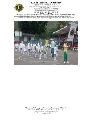CLUB DE LEONES DAGUAMONARCA
FUNDADO EL 10 DEJUNIO DE1967
Personería Jurídica Resolución No. 1460 de Abril 17 de 1970
Nit. 890 312 040 – 3
Registro Cámara de Comercio Nro. 1220-50
Código DANE No. 376233001171
C O L E G I O L E O N Í S T I C O
D A G U A – V A L L E
Aprobado por el Ministerio de Educación Nacional según Resolución Nro 0397 Julio 17 de 1995
Aprobado por la Secretaría de Educación Departamental según Resolución Nro 2060 de Julio 09 de 1999
Aprobado por la Secretaria de Educacion Departamental según Resolucion Nro. 1739 de julio 6 de 2011
“Educa en Valores para Formar los hombres del futuro”
Carrera 9 N° 9 – 27 Tel: 2 45 03 15 – 2 45 11 45
Colegioleonisticodagua@outlook.es
Dagua Valle
 