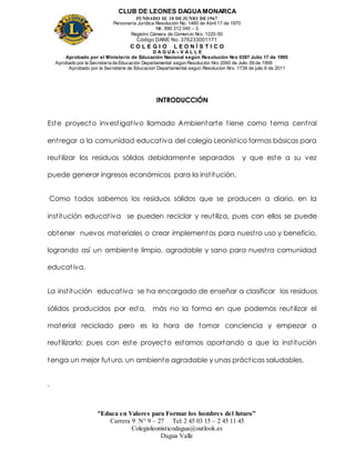 CLUB DE LEONES DAGUAMONARCA
FUNDADO EL 10 DEJUNIO DE1967
Personería Jurídica Resolución No. 1460 de Abril 17 de 1970
Nit. 890 312 040 – 3
Registro Cámara de Comercio Nro. 1220-50
Código DANE No. 376233001171
C O L E G I O L E O N Í S T I C O
D A G U A – V A L L E
Aprobado por el Ministerio de Educación Nacional según Resolución Nro 0397 Julio 17 de 1995
Aprobado por la Secretaría de Educación Departamental según Resolución Nro 2060 de Julio 09 de 1999
Aprobado por la Secretaria de Educacion Departamental según Resolucion Nro. 1739 de julio 6 de 2011
“Educa en Valores para Formar los hombres del futuro”
Carrera 9 N° 9 – 27 Tel: 2 45 03 15 – 2 45 11 45
Colegioleonisticodagua@outlook.es
Dagua Valle
INTRODUCCIÓN
Este proyecto investigativo llamado Ambientarte tiene como tema central
entregar a la comunidad educativa del colegio Leonistico formas básicas para
reutilizar los residuos sólidos debidamente separados y que este a su vez
puede generar ingresos económicos para la institución.
Como todos sabemos los residuos sólidos que se producen a diario, en la
institución educativa se pueden reciclar y reutiliza, pues con ellos se puede
obtener nuevos materiales o crear implementos para nuestro uso y beneficio,
logrando así un ambiente limpio, agradable y sano para nuestra comunidad
educativa.
La institución educativa se ha encargado de enseñar a clasificar los residuos
sólidos producidos por esta, más no la forma en que podemos reutilizar el
material reciclado pero es la hora de tomar conciencia y empezar a
reutilizarlo; pues con este proyecto estamos aportando a que la institución
tenga un mejor futuro, un ambiente agradable y unas prácticas saludables.
.
 