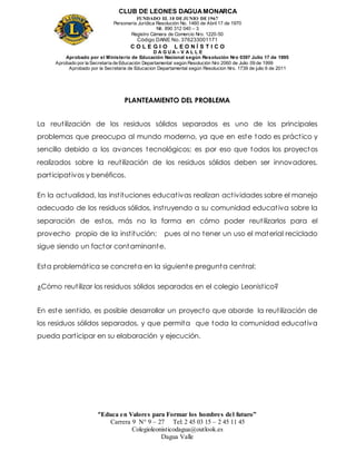CLUB DE LEONES DAGUAMONARCA
FUNDADO EL 10 DEJUNIO DE1967
Personería Jurídica Resolución No. 1460 de Abril 17 de 1970
Nit. 890 312 040 – 3
Registro Cámara de Comercio Nro. 1220-50
Código DANE No. 376233001171
C O L E G I O L E O N Í S T I C O
D A G U A – V A L L E
Aprobado por el Ministerio de Educación Nacional según Resolución Nro 0397 Julio 17 de 1995
Aprobado por la Secretaría de Educación Departamental según Resolución Nro 2060 de Julio 09 de 1999
Aprobado por la Secretaria de Educacion Departamental según Resolucion Nro. 1739 de julio 6 de 2011
“Educa en Valores para Formar los hombres del futuro”
Carrera 9 N° 9 – 27 Tel: 2 45 03 15 – 2 45 11 45
Colegioleonisticodagua@outlook.es
Dagua Valle
PLANTEAMIENTO DEL PROBLEMA
La reutilización de los residuos sólidos separados es uno de los principales
problemas que preocupa al mundo moderno, ya que en este todo es práctico y
sencillo debido a los avances tecnológicos; es por eso que todos los proyectos
realizados sobre la reutilización de los residuos sólidos deben ser innovadores,
participativos y benéficos.
En la actualidad, las instituciones educativas realizan actividades sobre el manejo
adecuado de los residuos sólidos, instruyendo a su comunidad educativa sobre la
separación de estos, más no la forma en cómo poder reutilizarlos para el
provecho propio de la institución; pues al no tener un uso el material reciclado
sigue siendo un factor contaminante.
Esta problemática se concreta en la siguiente pregunta central:
¿Cómo reutilizar los residuos sólidos separados en el colegio Leonistico?
En este sentido, es posible desarrollar un proyecto que aborde la reutilización de
los residuos sólidos separados, y que permita que toda la comunidad educativa
pueda participar en su elaboración y ejecución.
 