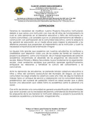 CLUB DE LEONES DAGUAMONARCA
FUNDADO EL 10 DEJUNIO DE1967
Personería Jurídica Resolución No. 1460 de Abril 17 de 1970
Nit. 890 312 040 – 3
Registro Cámara de Comercio Nro. 1220-50
Código DANE No. 376233001171
C O L E G I O L E O N Í S T I C O
D A G U A – V A L L E
Aprobado por el Ministerio de Educación Nacional según Resolución Nro 0397 Julio 17 de 1995
Aprobado por la Secretaría de Educación Departamental según Resolución Nro 2060 de Julio 09 de 1999
Aprobado por la Secretaria de Educacion Departamental según Resolucion Nro. 1739 de julio 6 de 2011
“Educa en Valores para Formar los hombres del futuro”
Carrera 9 N° 9 – 27 Tel: 2 45 03 15 – 2 45 11 45
Colegioleonisticodagua@outlook.es
Dagua Valle
JUSTIFICACION
Tenemos la necesidad de modificar nuestro Proyecto Educativo Institucional,
debido a que somos una institución con mas de 40 años de funcionamiento la
cual se creo pensando en el bienestar educativo y falta de instituciones en
nuestra comunidad, y se considera que es un proceso permanente de reflexión y
construcción con participación de la comunidad educativa, como lo estipula la
ley general de educación, es un medio eficaz para mejorar la planeación y los
diferentes procesos que propenden el mejoramiento de la institución y cubrir la
necesidad e importancia de la formación integral
La riqueza más grande que poseemos son nuestros estudiantes, la confianza y
credibilidad que depositan cada uno de los padres de familia en nosotros; el
proyecto se presenta como una Iniciación de un trabajo organizado de carácter
académico encaminado al desarrollo de los programas de educación Pre-
escolar, Básica Primaria y Básica Secundaria, busca fundamentar la organización
escolar, crear ambientes escolares que permitan aprender significativamente,
enriquecer las relaciones y fortalecer la cultura del conocimiento y la
convivencia.
Ante la demanda de estudiantes, se pretende brindar cobertura educativa a
niños y niñas del contexto sociocultural del Municipio de Dagua, ya que la
comunidad nos exige ampliar la cobertura cada año más; de alguna manera el
trabajo tiene un enfoque de servicio y colaboración con la comunidad dada la
problemática del numeral de población infantil en edad escolar que a diario
buscan una educación que valore tanto lo académico como lo personal y lo
social.
Con el fin de brindar a la comunidad en general una planificación de actividades
que están acordes con la necesidad del plantel y atendiendo los lineamientos de
las propuestas de la Ley General; la Institución elabora su proyecto buscando la
excelencia académica y la formación integral del niño.
 
