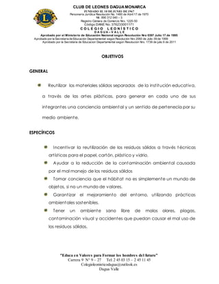 CLUB DE LEONES DAGUAMONARCA
FUNDADO EL 10 DEJUNIO DE1967
Personería Jurídica Resolución No. 1460 de Abril 17 de 1970
Nit. 890 312 040 – 3
Registro Cámara de Comercio Nro. 1220-50
Código DANE No. 376233001171
C O L E G I O L E O N Í S T I C O
D A G U A – V A L L E
Aprobado por el Ministerio de Educación Nacional según Resolución Nro 0397 Julio 17 de 1995
Aprobado por la Secretaría de Educación Departamental según Resolución Nro 2060 de Julio 09 de 1999
Aprobado por la Secretaria de Educacion Departamental según Resolucion Nro. 1739 de julio 6 de 2011
“Educa en Valores para Formar los hombres del futuro”
Carrera 9 N° 9 – 27 Tel: 2 45 03 15 – 2 45 11 45
Colegioleonisticodagua@outlook.es
Dagua Valle
OBJETIVOS
GENERAL
Reutilizar los materiales sólidos separados de la institución educativa,
a través de las artes plásticas, para generar en cada uno de sus
integrantes una conciencia ambiental y un sentido de pertenecía por su
medio ambiente.
ESPECÍFICOS
Incentivar la reutilización de los residuos sólidos a través t écnicas
artísticas para el papel, cartón, plástico y vidrio.
Ayudar a la reducción de la contaminación ambiental causada
por el mal manejo de los residuos sólidos
Tomar conciencia que el hábitat no es simplemente un mundo de
objetos, si no un mundo de valores.
Garantizar el mejoramiento del entorno, utilizando prácticas
ambientales sostenibles.
Tener un ambiente sano libre de malos olores, plagas,
contaminación visual y accidentes que puedan causar el mal uso de
los residuos sólidos.
 