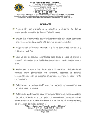 CLUB DE LEONES DAGUAMONARCA
FUNDADO EL 10 DEJUNIO DE1967
Personería Jurídica Resolución No. 1460 de Abril 17 de 1970
Nit. 890 312 040 – 3
Registro Cámara de Comercio Nro. 1220-50
Código DANE No. 376233001171
C O L E G I O L E O N Í S T I C O
D A G U A – V A L L E
Aprobado por el Ministerio de Educación Nacional según Resolución Nro 0397 Julio 17 de 1995
Aprobado por la Secretaría de Educación Departamental según Resolución Nro 2060 de Julio 09 de 1999
Aprobado por la Secretaria de Educacion Departamental según Resolucion Nro. 1739 de julio 6 de 2011
“Educa en Valores para Formar los hombres del futuro”
Carrera 9 N° 9 – 27 Tel: 2 45 03 15 – 2 45 11 45
Colegioleonisticodagua@outlook.es
Dagua Valle
ACTIVIDADES
Presentación del proyecto a las directivas y docente del Colegio
Leonistico, del municipio de Dagua, Valle del cauca
Encuestas a la comunidad educativa para conocer que saben acerca del
tratamiento y manejo que se le está dando a los residuos sólidos.
Programación de talleres informativos para la comunidad educativa y
habitantes aledaños.
Solicitud de los recursos económicos para llevar a cabo el proyecto,
donación de los padres de familia, habitantes de la vereda, docente, entre
otros.
Asignación de tareas para incentivar a la correcta utilización de los
residuos sólidos (elaboración de carteleras, depósitos de basuras,
recolección, selección de desechos, elaboración de manualidades y venta
de las mismas).
Celebración de fechas ecológicas que fomente el compromiso por
ayudar al medio ambiente.
Actividades pedagógicas sobre el medio ambiente por medio de videos,
películas, foros, entre otros, para que la comunidad educativa y habitantes
del municipio se involucren más sobre el buen uso de los residuos sólidos y
de protección del medio ambiente.
 