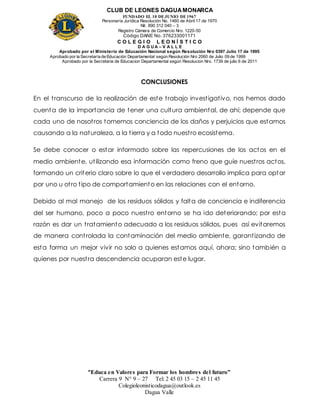 CLUB DE LEONES DAGUAMONARCA
FUNDADO EL 10 DEJUNIO DE1967
Personería Jurídica Resolución No. 1460 de Abril 17 de 1970
Nit. 890 312 040 – 3
Registro Cámara de Comercio Nro. 1220-50
Código DANE No. 376233001171
C O L E G I O L E O N Í S T I C O
D A G U A – V A L L E
Aprobado por el Ministerio de Educación Nacional según Resolución Nro 0397 Julio 17 de 1995
Aprobado por la Secretaría de Educación Departamental según Resolución Nro 2060 de Julio 09 de 1999
Aprobado por la Secretaria de Educacion Departamental según Resolucion Nro. 1739 de julio 6 de 2011
“Educa en Valores para Formar los hombres del futuro”
Carrera 9 N° 9 – 27 Tel: 2 45 03 15 – 2 45 11 45
Colegioleonisticodagua@outlook.es
Dagua Valle
CONCLUSIONES
En el transcurso de la realización de este trabajo investigativo, nos hemos dado
cuenta de la importancia de tener una cultura ambiental, de ahí; depende que
cada uno de nosotros tomemos conciencia de los daños y perjuicios que estamos
causando a la naturaleza, a la tierra y a todo nuestro ecosistema.
Se debe conocer o estar informado sobre las repercusiones de los actos en el
medio ambiente, utilizando esa información como freno que guíe nuestros actos,
formando un criterio claro sobre lo que el verdadero desarrollo implica para optar
por uno u otro tipo de comportamiento en las relaciones con el entorno.
Debido al mal manejo de los residuos sólidos y falta de conciencia e indiferencia
del ser humano, poco a poco nuestro entorno se ha ido deteriorando; por esta
razón es dar un tratamiento adecuado a los residuos sólidos, pues así evitaremos
de manera controlada la contaminación del medio ambiente, garantizando de
esta forma un mejor vivir no solo a quienes estamos aquí, ahora; sino también a
quienes por nuestra descendencia ocuparan este lugar.
 