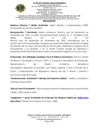 CLUB DE LEONES DAGUAMONARCA
FUNDADO EL 10 DEJUNIO DE1967
Personería Jurídica Resolución No. 1460 de Abril 17 de 1970
Nit. 890 312 040 – 3
Registro Cámara de Comercio Nro. 1220-50
Código DANE No. 376233001171
C O L E G I O L E O N Í S T I C O
D A G U A – V A L L E
Aprobado por el Ministerio de Educación Nacional según Resolución Nro 0397 Julio 17 de 1995
Aprobado por la Secretaría de Educación Departamental según Resolución Nro 2060 de Julio 09 de 1999
Aprobado por la Secretaria de Educacion Departamental según Resolucion Nro. 1739 de julio 6 de 2011
“Educa en Valores para Formar los hombres del futuro”
Carrera 9 N° 9 – 27 Tel: 2 45 03 15 – 2 45 11 45
Colegioleonisticodagua@outlook.es
Dagua Valle
BIBLIOGRAFÍA
Residuos Urbanos Y Medio Ambiente. Isabel Herráez y colaboradores (1989).
(Universidad Autónoma. Madrid.)
Recuperación Y Reciclado. Medio Ambiente. (Revista que ha aparecido en
noviembre de 1996. La edita Tecnipublicaciones España S.L. P. Castellana 232,
28046 Madrid. Tel. 91 732 10 10.)
Revista que ha aparecido en noviembre de 1996, coincidiendo con la
constitución de Ecoembalajes, empresa que pretende liderar el Sistema Integral
de Gestión de la nueva Ley de residuos de envases. Dedicada al negocio de la
recuperación y el reciclaje, y en su primer número recoge las opiniones y
posiciones de los fabricantes de envases y envasadores respecto a la nueva Ley.
El Reciclaje, Una Estrategia Ecológica Para El Sistema Económico. Revist a "Medio
Ambient e, Tecnología y Cult ura" (1991). (112 pág. Ed. Generalitat de Catalunya,
Departamento de Medio Ambiente Barcelona.)
Monográfico dedicado al reciclaje, con tablas, gráficos y fotos. Artículos de X.
Durán y colaboradores, J.M. Baldasano, Alfonso del Val, V. Maciá, I. Doñate y
entrevista a Gerhard Vogel
"Contaminación Ambiental Y Manejo De Desechos Sólidos”. Medina, Caraballo y
Jiménez Caracas.2007.
"Educar Para El Ambiente", Manual para el docente elaborado por Susana Rivera
Valdez – 2003 –Buenos Aires.
"Legislación Y Salud Ambiental En El Manejo De Residuos Sólidos En Instituciones
Educativas " Roldan Ruiz, Paloma Lima-Perú- 2008.
 