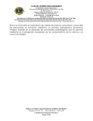CLUB DE LEONES DAGUAMONARCA
FUNDADO EL 10 DEJUNIO DE1967
Personería Jurídica Resolución No. 1460 de Abril 17 de 1970
Nit. 890 312 040 – 3
Registro Cámara de Comercio Nro. 1220-50
Código DANE No. 376233001171
C O L E G I O L E O N Í S T I C O
D A G U A – V A L L E
Aprobado por el Ministerio de Educación Nacional según Resolución Nro 0397 Julio 17 de 1995
Aprobado por la Secretaría de Educación Departamental según Resolución Nro 2060 de Julio 09 de 1999
Aprobado por la Secretaria de Educacion Departamental según Resolucion Nro. 1739 de julio 6 de 2011
“Educa en Valores para Formar los hombres del futuro”
Carrera 9 N° 9 – 27 Tel: 2 45 03 15 – 2 45 11 45
Colegioleonisticodagua@outlook.es
Dagua Valle
Busca la Institución el crecimiento de valores de toda la comunidad; y para ellos
los educandos se formaran mediante un proceso participativo autónomo,
integral, basado en el desarrollo de actividades pedagógicas que les permita
mediante la investigación apropiarse de los conocimientos de la ciencia y la
nueva tecnología.
 