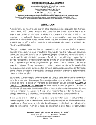 CLUB DE LEONES DAGUAMONARCA
FUNDADO EL 10 DEJUNIO DE1967
Personería Jurídica Resolución No. 1460 de Abril 17 de 1970
Nit. 890 312 040 – 3
Registro Cámara de Comercio Nro. 1220-50
Código DANE No. 376233001171
C O L E G I O L E O N Í S T I C O
D A G U A – V A L L E
Aprobado por el Ministerio de Educación Nacional según Resolución Nro 0397 Julio 17 de 1995
Aprobado por la Secretaría de Educación Departamental según Resolución Nro 2060 de Julio 09 de 1999
Aprobado por la Secretaria de Educacion Departamental según Resolucion Nro. 1739 de julio 6 de 2011
“Educa en Valores para Formar los hombres del futuro”
Carrera 9 N° 9 – 27 Tel: 2 45 03 15 – 2 45 11 45
Colegioleonisticodagua@outlook.es
Dagua Valle
JUSTIFICACION
Actualmente en nuestro país existen cifras alarmantes que impulsan con fuerza a
que la educación debe de apostarle cada vez más a una educación para la
sexualidad desde un enfoque de derechos, valores y equidad de género. La
infancia y la población joven es altamente vulnerable y por eso debemos
empezar a reconocer la sexualidad como aquello educable para el desarrollo
integral de los niños, niñas, jóvenes y adolescentes de nuestras instituciones,
hogares y comunidad.
Diversos autores, cuando hacen referencia al comportamiento – sexual,
considerando que, “es una importante faceta de nuestra vidas que llamamos
conducta sexual es el fruto de un aprendizaje que comienza a temprana edad y
con la socialización del individuo con su familia, su comunidad y consigo mismo y
queda reforzadas por las experiencias del adulto en su proceso de socialización.
Por consiguiente podemos preguntarnos, ¿en que consiste nuestro aprendizaje
sexual?, podemos afirmar que nuestra conducta sexual, simplemente son el reflejo
de patrones culturales así que estas conductas sexuales no pueden ser tomadas
como simples decisiones individuales, si no que están notoriamente determinadas
por el ambiente social.
Es por esto que el colegio club de leones de Dagua Valle, toma como necesidad
establecer unas acciones especificas que permitan que en el transcurso del año
lectivo se lleve a cabo un Proyecto de Educación Sexual llamado VALORO MI
CUERPO Y CUIDO MI SEXUALIDAD, el cual tiene como propósito contribuir y
fortalecer al desarrollo emocional, físico y mental de cada estudiante de una
manera integral involucrando 4 aspectos importantes del Ser: la Persona, la
pareja, la Familia y la sociedad, en los cuales se desarrolla cotidianamente.
Se requiere de metodologías y espacios que permitan que los estudiantes se
sientan seguros y de esta manera surjan interrogantes y se les brinden soluciones
oportunas y eficaces para entender las diferentes manifestaciones del ser entre
ellas la emocional, mental y física. Es importante que toda la comunidad
 