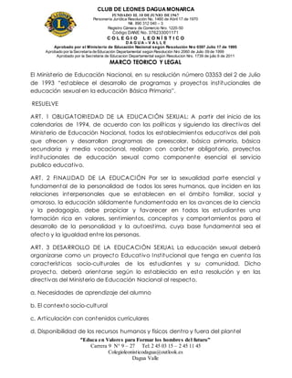 CLUB DE LEONES DAGUAMONARCA
FUNDADO EL 10 DEJUNIO DE1967
Personería Jurídica Resolución No. 1460 de Abril 17 de 1970
Nit. 890 312 040 – 3
Registro Cámara de Comercio Nro. 1220-50
Código DANE No. 376233001171
C O L E G I O L E O N Í S T I C O
D A G U A – V A L L E
Aprobado por el Ministerio de Educación Nacional según Resolución Nro 0397 Julio 17 de 1995
Aprobado por la Secretaría de Educación Departamental según Resolución Nro 2060 de Julio 09 de 1999
Aprobado por la Secretaria de Educacion Departamental según Resolucion Nro. 1739 de julio 6 de 2011
“Educa en Valores para Formar los hombres del futuro”
Carrera 9 N° 9 – 27 Tel: 2 45 03 15 – 2 45 11 45
Colegioleonisticodagua@outlook.es
Dagua Valle
MARCO TEORICO Y LEGAL
El Ministerio de Educación Nacional, en su resolución número 03353 del 2 de Julio
de 1993 “establece el desarrollo de programas y proyectos institucionales de
educación sexual en la educación Básica Primaria”.
RESUELVE
ART. 1 OBLIGATORIEDAD DE LA EDUCACIÓN SEXUAL: A partir del inicio de los
calendarios de 1994, de acuerdo con las políticas y siguiendo las directivas del
Ministerio de Educación Nacional, todos los establecimientos educativos del país
que ofrecen y desarrollan programas de preescolar, básica primaria, básica
secundaria y media vocacional, realizan con carácter obligatorio, proyectos
institucionales de educación sexual como componente esencial el servicio
publico educativo.
ART. 2 FINALIDAD DE LA EDUCACIÓN Por ser la sexualidad parte esencial y
fundamental de la personalidad de todos los seres humanos, que inciden en las
relaciones interpersonales que se establecen en el ámbito familiar, social y
amoroso, la educación sólidamente fundamentada en los avances de la ciencia
y la pedagogía, debe propiciar y favorecer en todos los estudiantes una
formación rica en valores, sentimientos, conceptos y comportamientos para el
desarrollo de la personalidad y la autoestima, cuya base fundamental sea el
afecto y la igualdad entre las personas.
ART. 3 DESARROLLO DE LA EDUCACIÓN SEXUAL La educación sexual deberá
organizarse como un proyecto Educativo Institucional que tenga en cuenta las
características socio-culturales de los estudiantes y su comunidad. Dicho
proyecto, deberá orientarse según lo establecido en esta resolución y en las
directivas del Ministerio de Educación Nacional al respecto.
a. Necesidades de aprendizaje del alumno
b. El contexto socio-cultural
c. Articulación con contenidos curriculares
d. Disponibilidad de los recursos humanos y físicos dentro y fuera del plantel
 