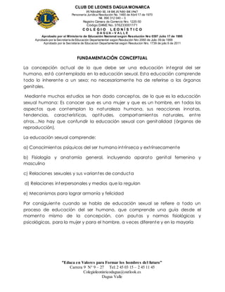CLUB DE LEONES DAGUAMONARCA
FUNDADO EL 10 DEJUNIO DE1967
Personería Jurídica Resolución No. 1460 de Abril 17 de 1970
Nit. 890 312 040 – 3
Registro Cámara de Comercio Nro. 1220-50
Código DANE No. 376233001171
C O L E G I O L E O N Í S T I C O
D A G U A – V A L L E
Aprobado por el Ministerio de Educación Nacional según Resolución Nro 0397 Julio 17 de 1995
Aprobado por la Secretaría de Educación Departamental según Resolución Nro 2060 de Julio 09 de 1999
Aprobado por la Secretaria de Educacion Departamental según Resolucion Nro. 1739 de julio 6 de 2011
“Educa en Valores para Formar los hombres del futuro”
Carrera 9 N° 9 – 27 Tel: 2 45 03 15 – 2 45 11 45
Colegioleonisticodagua@outlook.es
Dagua Valle
FUNDAMENTACIÓN CONCEPTUAL
La concepción actual de lo que debe ser una educación integral del ser
humano, está contemplada en la educación sexual. Esta educación comprende
todo lo inherente a un sexo; no necesariamente ha de referirse a los órganos
genitales.
Mediante muchos estudios se han dado conceptos, de lo que es la educación
sexual humana: Es conocer que es una mujer y que es un hombre, en todos los
aspectos que contemplan la naturaleza humana, sus reacciones innatas,
tendencias, características, aptitudes, comportamientos naturales, entre
otros…No hay que confundir la educación sexual con genit alidad (órganos de
reproducción).
La educación sexual comprende:
a) Conocimientos psíquicos del ser humano intrínseca y extrínsecamente
b) Fisiología y anatomía general, incluyendo aparato genital femenino y
masculino
c) Relaciones sexuales y sus variantes de conducta
d) Relaciones interpersonales y medios que la regulan
e) Mecanismos para lograr armonía y felicidad
Por consiguiente cuando se habla de educación sexual se refiere a todo un
proceso de educación del ser humano, que comprende una guía desde el
momento mismo de la concepción, con pautas y normas fisiológicas y
psicológicas, para la mujer y para el hombre, a veces diferente y en la mayoría
 