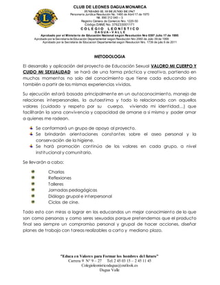 CLUB DE LEONES DAGUAMONARCA
FUNDADO EL 10 DEJUNIO DE1967
Personería Jurídica Resolución No. 1460 de Abril 17 de 1970
Nit. 890 312 040 – 3
Registro Cámara de Comercio Nro. 1220-50
Código DANE No. 376233001171
C O L E G I O L E O N Í S T I C O
D A G U A – V A L L E
Aprobado por el Ministerio de Educación Nacional según Resolución Nro 0397 Julio 17 de 1995
Aprobado por la Secretaría de Educación Departamental según Resolución Nro 2060 de Julio 09 de 1999
Aprobado por la Secretaria de Educacion Departamental según Resolucion Nro. 1739 de julio 6 de 2011
“Educa en Valores para Formar los hombres del futuro”
Carrera 9 N° 9 – 27 Tel: 2 45 03 15 – 2 45 11 45
Colegioleonisticodagua@outlook.es
Dagua Valle
METODOLOGIA
El desarrollo y aplicación del proyecto de Educación Sexual VALORO MI CUERPO Y
CUIDO MI SEXUALIDAD se hará de una forma práctica y creativa, partiendo en
muchos momentos no solo del conocimiento que tiene cada educando sino
también a partir de las mismas experiencias vividas.
Su ejecución estará basada principalmente en un autoconocimiento, manejo de
relaciones interpersonales, la autoestima y todo lo relacionado con aquellos
valores (cuidado y respeto por su cuerpo, viviendo mi identidad…) que
facilitarán la sana convivencia y capacidad de amarse a si mismo y poder amar
a quienes me rodean.
Se conformará un grupo de apoyo al proyecto.
Se brindarán orientaciones constantes sobre el aseo personal y la
conservación de la higiene.
Se hará promoción continúa de los valores en cada grupo, a nivel
institucional y comunitario.
Se llevarán a cabo:
Charlas
Reflexiones
Talleres
Jornadas pedagógicas
Diálogo grupal e interpersonal
Ciclos de cine.
Todo esto con miras a lograr en los educandos un mejor conocimiento de lo que
son como personas y como seres sexuados porque pretendemos que el producto
final sea siempre un compromiso personal y grupal de hacer acciones, diseñar
planes de trabajo con tareas realizables a corto y mediano plazo.
 