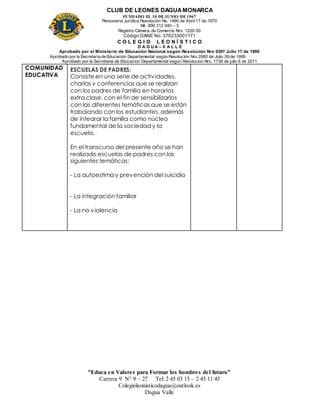 CLUB DE LEONES DAGUAMONARCA
FUNDADO EL 10 DEJUNIO DE1967
Personería Jurídica Resolución No. 1460 de Abril 17 de 1970
Nit. 890 312 040 – 3
Registro Cámara de Comercio Nro. 1220-50
Código DANE No. 376233001171
C O L E G I O L E O N Í S T I C O
D A G U A – V A L L E
Aprobado por el Ministerio de Educación Nacional según Resolución Nro 0397 Julio 17 de 1995
Aprobado por la Secretaría de Educación Departamental según Resolución Nro 2060 de Julio 09 de 1999
Aprobado por la Secretaria de Educacion Departamental según Resolucion Nro. 1739 de julio 6 de 2011
“Educa en Valores para Formar los hombres del futuro”
Carrera 9 N° 9 – 27 Tel: 2 45 03 15 – 2 45 11 45
Colegioleonisticodagua@outlook.es
Dagua Valle
COMUNIDAD
EDUCATIVA
ESCUELAS DE PADRES:
Consiste en una serie de actividades,
charlas y conferencias que se realizan
con los padres de familia en horarios
extra clase, con el fin de sensibilizarlos
con las diferentes temáticas que se están
trabajando con los estudiantes, además
de integrar la familia como núcleo
fundamental de la sociedad y la
escuela.
En el transcurso del presente año se han
realizado escuelas de padres con las
siguientes temáticas:
- La autoestima y prevención del suicidio
- La integración familiar
- La no violencia
 