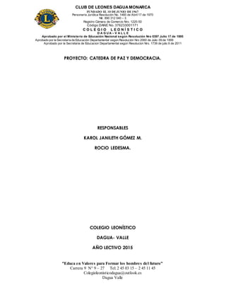 CLUB DE LEONES DAGUAMONARCA
FUNDADO EL 10 DEJUNIO DE1967
Personería Jurídica Resolución No. 1460 de Abril 17 de 1970
Nit. 890 312 040 – 3
Registro Cámara de Comercio Nro. 1220-50
Código DANE No. 376233001171
C O L E G I O L E O N Í S T I C O
D A G U A – V A L L E
Aprobado por el Ministerio de Educación Nacional según Resolución Nro 0397 Julio 17 de 1995
Aprobado por la Secretaría de Educación Departamental según Resolución Nro 2060 de Julio 09 de 1999
Aprobado por la Secretaria de Educacion Departamental según Resolucion Nro. 1739 de julio 6 de 2011
“Educa en Valores para Formar los hombres del futuro”
Carrera 9 N° 9 – 27 Tel: 2 45 03 15 – 2 45 11 45
Colegioleonisticodagua@outlook.es
Dagua Valle
PROYECTO: CATEDRA DE PAZ Y DEMOCRACIA.
RESPONSABLES
KAROL JANILETH GÓMEZ M.
ROCIO LEDESMA.
COLEGIO LEONÍSTICO
DAGUA- VALLE
AÑO LECTIVO 2015
 