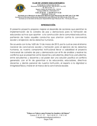 CLUB DE LEONES DAGUAMONARCA
FUNDADO EL 10 DEJUNIO DE1967
Personería Jurídica Resolución No. 1460 de Abril 17 de 1970
Nit. 890 312 040 – 3
Registro Cámara de Comercio Nro. 1220-50
Código DANE No. 376233001171
C O L E G I O L E O N Í S T I C O
D A G U A – V A L L E
Aprobado por el Ministerio de Educación Nacional según Resolución Nro 0397 Julio 17 de 1995
Aprobado por la Secretaría de Educación Departamental según Resolución Nro 2060 de Julio 09 de 1999
Aprobado por la Secretaria de Educacion Departamental según Resolucion Nro. 1739 de julio 6 de 2011
“Educa en Valores para Formar los hombres del futuro”
Carrera 9 N° 9 – 27 Tel: 2 45 03 15 – 2 45 11 45
Colegioleonisticodagua@outlook.es
Dagua Valle
INTRODUCCIÓN.
El presente proyecto propone mejorar el desarrollo de acciones que permitan la
implementación de la catedra de paz y democracia para la formación de
educandos activos que aporten a la construcción de la comunidad educativa,
partiendo de todas aquellas conductas que atentan contra la convivencia
escolar y el ejercicio de los derechos humanos.
De acuerdo con la ley 1620 de 15 de marzo de 2013, por la cual se crea el sistema
nacional de convivencia escolar y formación para el ejercicio de los derechos
humanos, es nuestro compromiso institucional llevar a cabalidad el proyecto
transversal de catedra de paz y democracia con el fin de analizar y resolver los
conflictos que se presenten entre docentes y estudiantes, directivos y estudiantes,
entre estudiantes y docentes y así poder dar una solución pacífica al conflicto
generado; con el fin de garantizar a los educandos, educadores, directivos
docentes y demás personal de nuestra institución, el respeto a la dignidad e
integridad física y moral en el marco de la convivencia escolar.
 