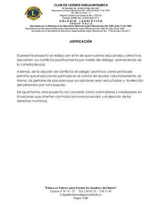 CLUB DE LEONES DAGUAMONARCA
FUNDADO EL 10 DEJUNIO DE1967
Personería Jurídica Resolución No. 1460 de Abril 17 de 1970
Nit. 890 312 040 – 3
Registro Cámara de Comercio Nro. 1220-50
Código DANE No. 376233001171
C O L E G I O L E O N Í S T I C O
D A G U A – V A L L E
Aprobado por el Ministerio de Educación Nacional según Resolución Nro 0397 Julio 17 de 1995
Aprobado por la Secretaría de Educación Departamental según Resolución Nro 2060 de Julio 09 de 1999
Aprobado por la Secretaria de Educacion Departamental según Resolucion Nro. 1739 de julio 6 de 2011
“Educa en Valores para Formar los hombres del futuro”
Carrera 9 N° 9 – 27 Tel: 2 45 03 15 – 2 45 11 45
Colegioleonisticodagua@outlook.es
Dagua Valle
JUSTIFICACIÓN
El presente proyecto se realiza con el fin de que nuestros educandos y directivos
solucionen sus conflictos pacíficamente por medio del diálogo promoviendo así
la catedra de paz.
Además, de la solución de conflictos el colegio Leonistico como protocolo
permite que el educando participe en el comité de escolar voluntariamente, así
mismo, los gestores de paz para que sus opiniones sean escuchadas y la elección
del personero por voto popular.
De igual forma, este proyecto nos concede como orientadores y mediadores en
situaciones que atenten contra la convivencia escolar y el ejercicio de los
derechos humanos.
 