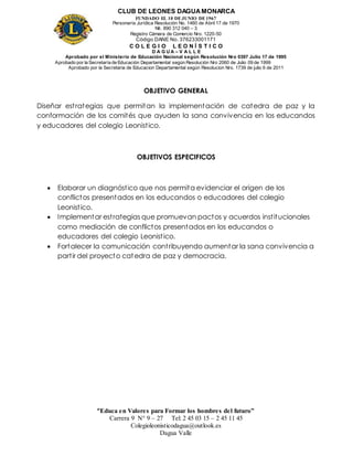 CLUB DE LEONES DAGUAMONARCA
FUNDADO EL 10 DEJUNIO DE1967
Personería Jurídica Resolución No. 1460 de Abril 17 de 1970
Nit. 890 312 040 – 3
Registro Cámara de Comercio Nro. 1220-50
Código DANE No. 376233001171
C O L E G I O L E O N Í S T I C O
D A G U A – V A L L E
Aprobado por el Ministerio de Educación Nacional según Resolución Nro 0397 Julio 17 de 1995
Aprobado por la Secretaría de Educación Departamental según Resolución Nro 2060 de Julio 09 de 1999
Aprobado por la Secretaria de Educacion Departamental según Resolucion Nro. 1739 de julio 6 de 2011
“Educa en Valores para Formar los hombres del futuro”
Carrera 9 N° 9 – 27 Tel: 2 45 03 15 – 2 45 11 45
Colegioleonisticodagua@outlook.es
Dagua Valle
OBJETIVO GENERAL
Diseñar estrategias que permitan la implementación de catedra de paz y la
conformación de los comités que ayuden la sana convivencia en los educandos
y educadores del colegio Leonistico.
OBJETIVOS ESPECIFICOS
 Elaborar un diagnóstico que nos permita evidenciar el origen de los
conflictos presentados en los educandos o educadores del colegio
Leonistico.
 Implementar estrategias que promuevan pactos y acuerdos institucionales
como mediación de conflictos presentados en los educandos o
educadores del colegio Leonistico.
 Fortalecer la comunicación contribuyendo aumentar la sana convivencia a
partir del proyecto catedra de paz y democracia.
 