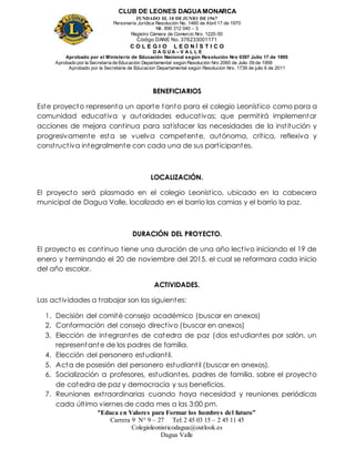 CLUB DE LEONES DAGUAMONARCA
FUNDADO EL 10 DEJUNIO DE1967
Personería Jurídica Resolución No. 1460 de Abril 17 de 1970
Nit. 890 312 040 – 3
Registro Cámara de Comercio Nro. 1220-50
Código DANE No. 376233001171
C O L E G I O L E O N Í S T I C O
D A G U A – V A L L E
Aprobado por el Ministerio de Educación Nacional según Resolución Nro 0397 Julio 17 de 1995
Aprobado por la Secretaría de Educación Departamental según Resolución Nro 2060 de Julio 09 de 1999
Aprobado por la Secretaria de Educacion Departamental según Resolucion Nro. 1739 de julio 6 de 2011
“Educa en Valores para Formar los hombres del futuro”
Carrera 9 N° 9 – 27 Tel: 2 45 03 15 – 2 45 11 45
Colegioleonisticodagua@outlook.es
Dagua Valle
BENEFICIARIOS
Este proyecto representa un aporte tanto para el colegio Leonístico como para a
comunidad educativa y autoridades educativas; que permitirá implementar
acciones de mejora continua para satisfacer las necesidades de la institución y
progresivamente esta se vuelva competente, autónoma, crítica, reflexiva y
constructiva integralmente con cada una de sus participantes.
LOCALIZACIÓN.
El proyecto será plasmado en el colegio Leonístico, ubicado en la cabecera
municipal de Dagua Valle, localizado en el barrio las camias y el barrio la paz.
DURACIÓN DEL PROYECTO.
El proyecto es continuo tiene una duración de una año lectivo iniciando el 19 de
enero y terminando el 20 de noviembre del 2015, el cual se reformara cada inicio
del año escolar.
ACTIVIDADES.
Las actividades a trabajar son las siguientes:
1. Decisión del comité consejo académico (buscar en anexos)
2. Conformación del consejo directivo (buscar en anexos)
3. Elección de integrantes de catedra de paz (dos estudiantes por salón, un
representante de los padres de familia.
4. Elección del personero estudiantil.
5. Acta de posesión del personero estudiantil (buscar en anexos).
6. Socialización a profesores, estudiantes, padres de familia, sobre el proyecto
de catedra de paz y democracia y sus beneficios.
7. Reuniones extraordinarias cuando haya necesidad y reuniones periódicas
cada último viernes de cada mes a las 3:00 pm.
 