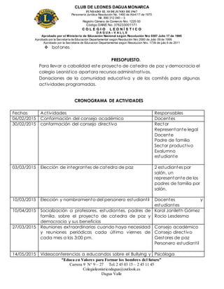 CLUB DE LEONES DAGUAMONARCA
FUNDADO EL 10 DEJUNIO DE1967
Personería Jurídica Resolución No. 1460 de Abril 17 de 1970
Nit. 890 312 040 – 3
Registro Cámara de Comercio Nro. 1220-50
Código DANE No. 376233001171
C O L E G I O L E O N Í S T I C O
D A G U A – V A L L E
Aprobado por el Ministerio de Educación Nacional según Resolución Nro 0397 Julio 17 de 1995
Aprobado por la Secretaría de Educación Departamental según Resolución Nro 2060 de Julio 09 de 1999
Aprobado por la Secretaria de Educacion Departamental según Resolucion Nro. 1739 de julio 6 de 2011
“Educa en Valores para Formar los hombres del futuro”
Carrera 9 N° 9 – 27 Tel: 2 45 03 15 – 2 45 11 45
Colegioleonisticodagua@outlook.es
Dagua Valle
 botones
PRESOPUESTO.
Para llevar a cabalidad este proyecto de catedra de paz y democracia el
colegio Leonístico aportara recursos administrativos.
Donaciones de la comunidad educativa y de los comités para algunas
actividades programadas.
CRONOGRAMA DE ACTIVIDADES
Fechas Actividades Responsables
06/02/2015 Conformación del consejo académico Docentes
30/02/2015 conformación del consejo directivo Rector
Representante legal
Docente
Padre de familia
Sector productivo
Exalumno
estudiante
03/03/2015 Elección de integrantes de catedra de paz 2 estudiantes por
salón, un
representante de los
padres de familia por
salón.
10/03/2015 Elección y nombramiento del personero estudiantil Docentes y
estudiantes
10/04/2015 Socialización a profesores, estudiantes, padres de
familia, sobre el proyecto de catedra de paz y
democracia y sus beneficios
Karol Janileth Gómez
Rocio Lesdesma
27/03/2015 Reuniones extraordinarias cuando haya necesidad
y reuniones periódicas cada último viernes de
cada mes a las 3:00 pm.
Consejo académico
Consejo directivo
Gestores de paz
Personero estudiantil
14/05/2015 Videoconferencias a educandos sobre el Bullying y Psicóloga
 