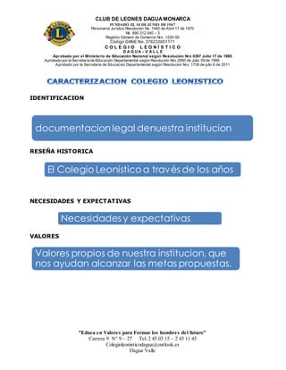 CLUB DE LEONES DAGUAMONARCA
FUNDADO EL 10 DEJUNIO DE1967
Personería Jurídica Resolución No. 1460 de Abril 17 de 1970
Nit. 890 312 040 – 3
Registro Cámara de Comercio Nro. 1220-50
Código DANE No. 376233001171
C O L E G I O L E O N Í S T I C O
D A G U A – V A L L E
Aprobado por el Ministerio de Educación Nacional según Resolución Nro 0397 Julio 17 de 1995
Aprobado por la Secretaría de Educación Departamental según Resolución Nro 2060 de Julio 09 de 1999
Aprobado por la Secretaria de Educacion Departamental según Resolucion Nro. 1739 de julio 6 de 2011
“Educa en Valores para Formar los hombres del futuro”
Carrera 9 N° 9 – 27 Tel: 2 45 03 15 – 2 45 11 45
Colegioleonisticodagua@outlook.es
Dagua Valle
IDENTIFICACION
RESEÑA HISTORICA
NECESIDADES Y EXPECTATIVAS
VALORES
documentacion legal denuestra institucion
El Colegio Leonistico a través de los años
Necesidades y expectativas
Valores propios de nuestra institucion, que
nos ayudan alcanzar las metas propuestas.
 