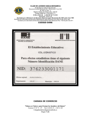 CLUB DE LEONES DAGUAMONARCA
FUNDADO EL 10 DEJUNIO DE1967
Personería Jurídica Resolución No. 1460 de Abril 17 de 1970
Nit. 890 312 040 – 3
Registro Cámara de Comercio Nro. 1220-50
Código DANE No. 376233001171
C O L E G I O L E O N Í S T I C O
D A G U A – V A L L E
Aprobado por el Ministerio de Educación Nacional según Resolución Nro 0397 Julio 17 de 1995
Aprobado por la Secretaría de Educación Departamental según Resolución Nro 2060 de Julio 09 de 1999
Aprobado por la Secretaria de Educacion Departamental según Resolucion Nro. 1739 de julio 6 de 2011
“Educa en Valores para Formar los hombres del futuro”
Carrera 9 N° 9 – 27 Tel: 2 45 03 15 – 2 45 11 45
Colegioleonisticodagua@outlook.es
Dagua Valle
CODIGO DANE
CAMARA DE COMERCIO
 
