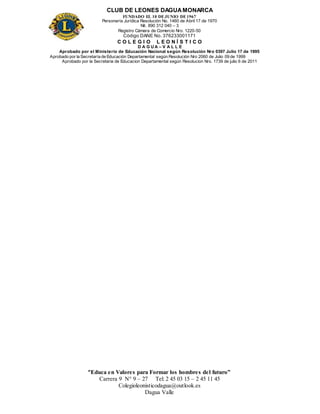 CLUB DE LEONES DAGUAMONARCA
FUNDADO EL 10 DEJUNIO DE1967
Personería Jurídica Resolución No. 1460 de Abril 17 de 1970
Nit. 890 312 040 – 3
Registro Cámara de Comercio Nro. 1220-50
Código DANE No. 376233001171
C O L E G I O L E O N Í S T I C O
D A G U A – V A L L E
Aprobado por el Ministerio de Educación Nacional según Resolución Nro 0397 Julio 17 de 1995
Aprobado por la Secretaría de Educación Departamental según Resolución Nro 2060 de Julio 09 de 1999
Aprobado por la Secretaria de Educacion Departamental según Resolucion Nro. 1739 de julio 6 de 2011
“Educa en Valores para Formar los hombres del futuro”
Carrera 9 N° 9 – 27 Tel: 2 45 03 15 – 2 45 11 45
Colegioleonisticodagua@outlook.es
Dagua Valle
 