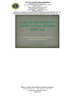 CLUB DE LEONES DAGUAMONARCA
FUNDADO EL 10 DEJUNIO DE1967
Personería Jurídica Resolución No. 1460 de Abril 17 de 1970
Nit. 890 312 040 – 3
Registro Cámara de Comercio Nro. 1220-50
Código DANE No. 376233001171
C O L E G I O L E O N Í S T I C O
D A G U A – V A L L E
Aprobado por el Ministerio de Educación Nacional según Resolución Nro 0397 Julio 17 de 1995
Aprobado por la Secretaría de Educación Departamental según Resolución Nro 2060 de Julio 09 de 1999
Aprobado por la Secretaria de Educacion Departamental según Resolucion Nro. 1739 de julio 6 de 2011
“Educa en Valores para Formar los hombres del futuro”
Carrera 9 N° 9 – 27 Tel: 2 45 03 15 – 2 45 11 45
Colegioleonisticodagua@outlook.es
Dagua Valle
 