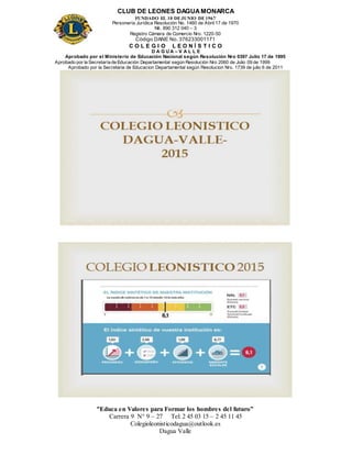 CLUB DE LEONES DAGUAMONARCA
FUNDADO EL 10 DEJUNIO DE1967
Personería Jurídica Resolución No. 1460 de Abril 17 de 1970
Nit. 890 312 040 – 3
Registro Cámara de Comercio Nro. 1220-50
Código DANE No. 376233001171
C O L E G I O L E O N Í S T I C O
D A G U A – V A L L E
Aprobado por el Ministerio de Educación Nacional según Resolución Nro 0397 Julio 17 de 1995
Aprobado por la Secretaría de Educación Departamental según Resolución Nro 2060 de Julio 09 de 1999
Aprobado por la Secretaria de Educacion Departamental según Resolucion Nro. 1739 de julio 6 de 2011
“Educa en Valores para Formar los hombres del futuro”
Carrera 9 N° 9 – 27 Tel: 2 45 03 15 – 2 45 11 45
Colegioleonisticodagua@outlook.es
Dagua Valle
 